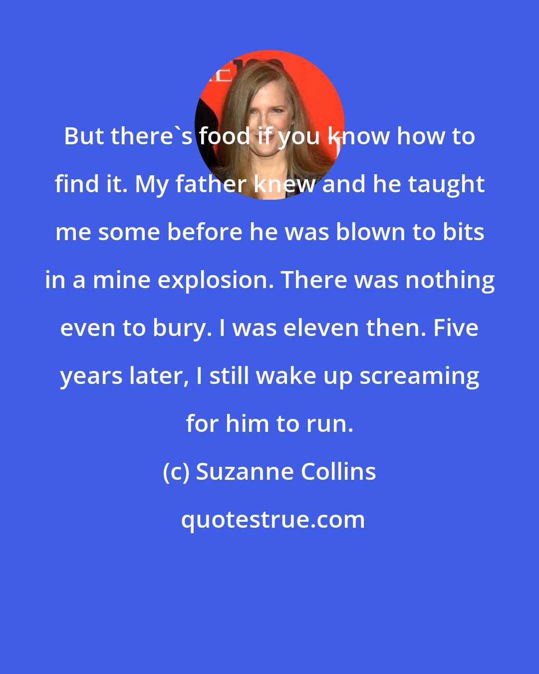 Suzanne Collins: But there's food if you know how to find it. My father knew and he taught me some before he was blown to bits in a mine explosion. There was nothing even to bury. I was eleven then. Five years later, I still wake up screaming for him to run.