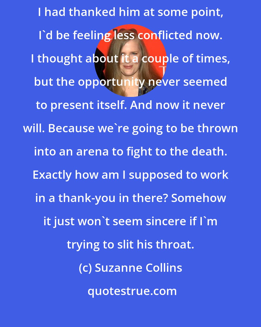 Suzanne Collins: I feel like I owe him something, and I hate owing people. Maybe if I had thanked him at some point, I'd be feeling less conflicted now. I thought about it a couple of times, but the opportunity never seemed to present itself. And now it never will. Because we're going to be thrown into an arena to fight to the death. Exactly how am I supposed to work in a thank-you in there? Somehow it just won't seem sincere if I'm trying to slit his throat.