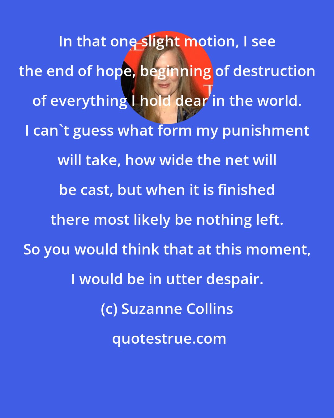 Suzanne Collins: In that one slight motion, I see the end of hope, beginning of destruction of everything I hold dear in the world. I can't guess what form my punishment will take, how wide the net will be cast, but when it is finished there most likely be nothing left. So you would think that at this moment, I would be in utter despair.