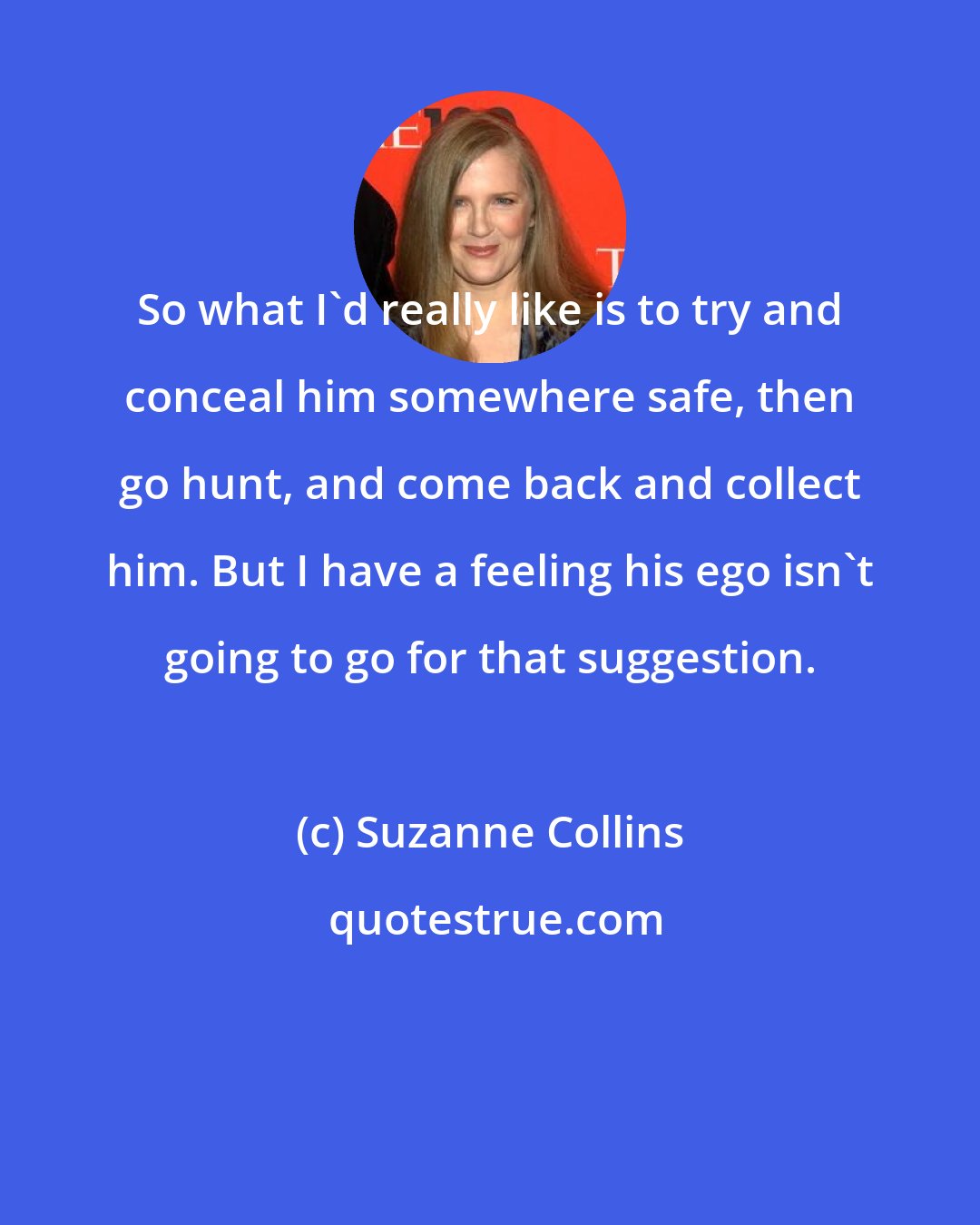 Suzanne Collins: So what I'd really like is to try and conceal him somewhere safe, then go hunt, and come back and collect him. But I have a feeling his ego isn't going to go for that suggestion.