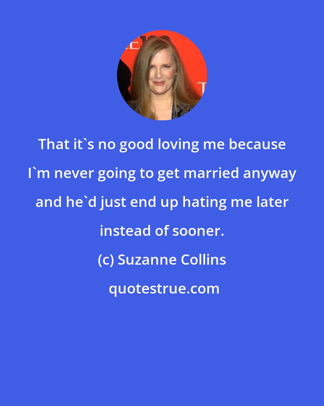 Suzanne Collins: That it's no good loving me because I'm never going to get married anyway and he'd just end up hating me later instead of sooner.