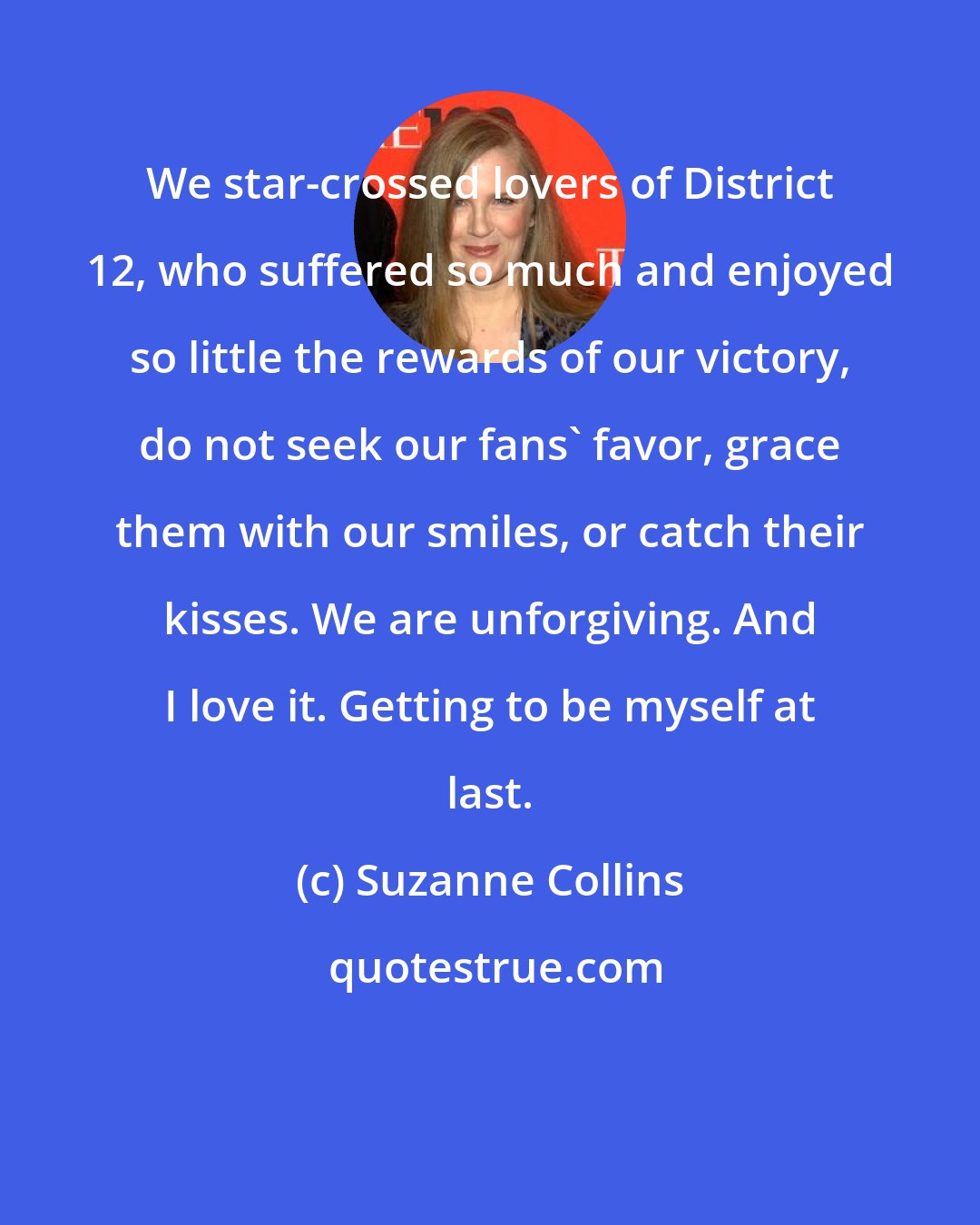 Suzanne Collins: We star-crossed lovers of District 12, who suffered so much and enjoyed so little the rewards of our victory, do not seek our fans' favor, grace them with our smiles, or catch their kisses. We are unforgiving. And I love it. Getting to be myself at last.