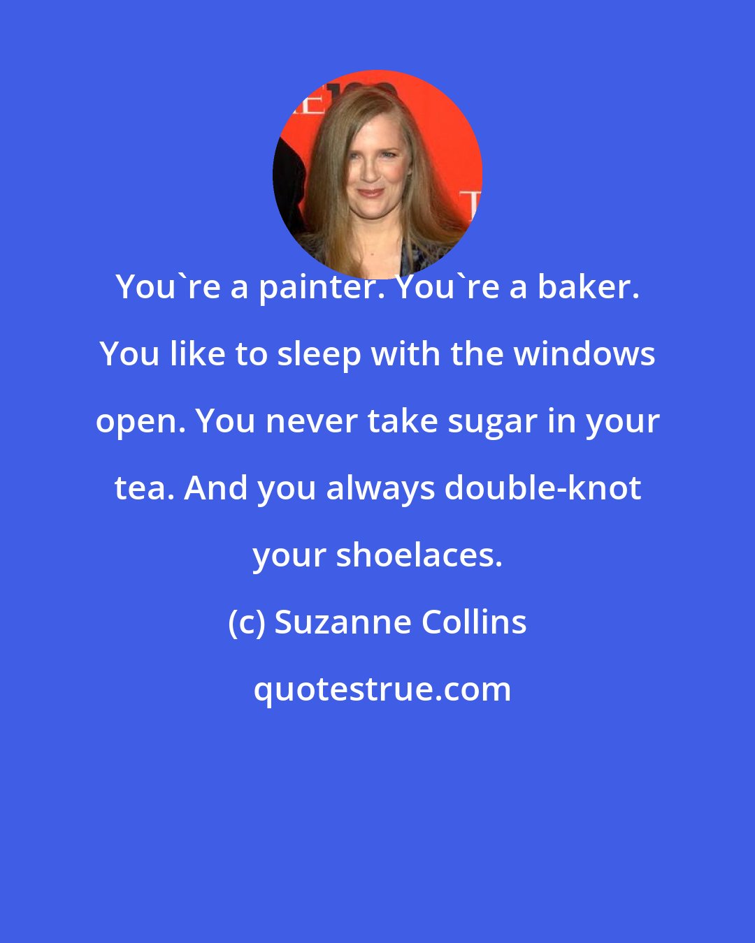 Suzanne Collins: You're a painter. You're a baker. You like to sleep with the windows open. You never take sugar in your tea. And you always double-knot your shoelaces.