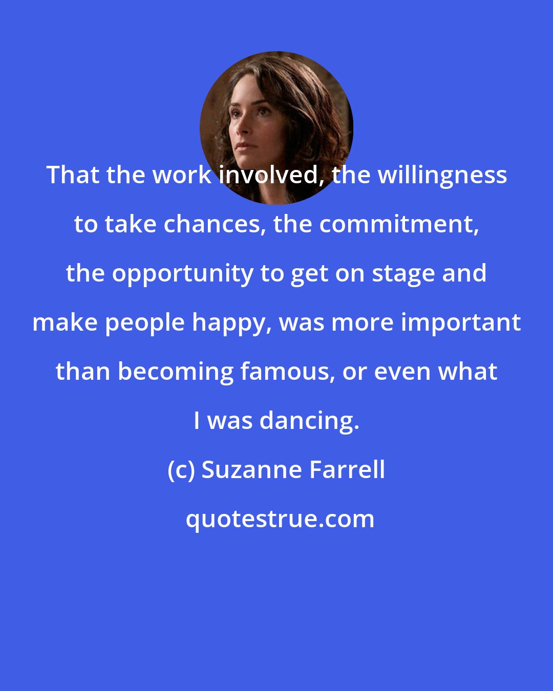 Suzanne Farrell: That the work involved, the willingness to take chances, the commitment, the opportunity to get on stage and make people happy, was more important than becoming famous, or even what I was dancing.