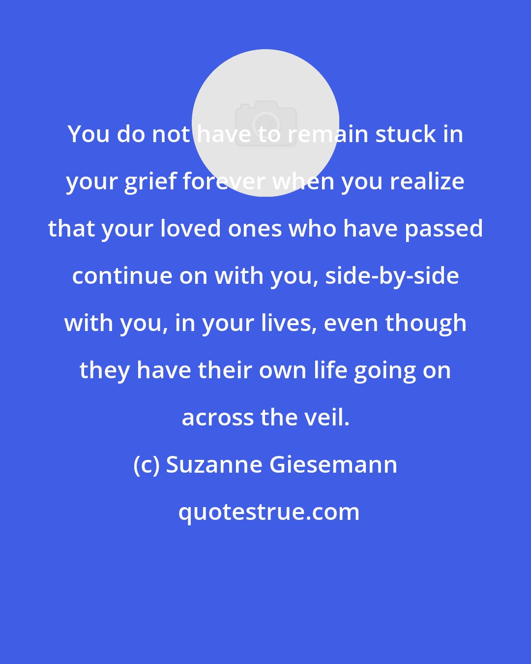 Suzanne Giesemann: You do not have to remain stuck in your grief forever when you realize that your loved ones who have passed continue on with you, side-by-side with you, in your lives, even though they have their own life going on across the veil.