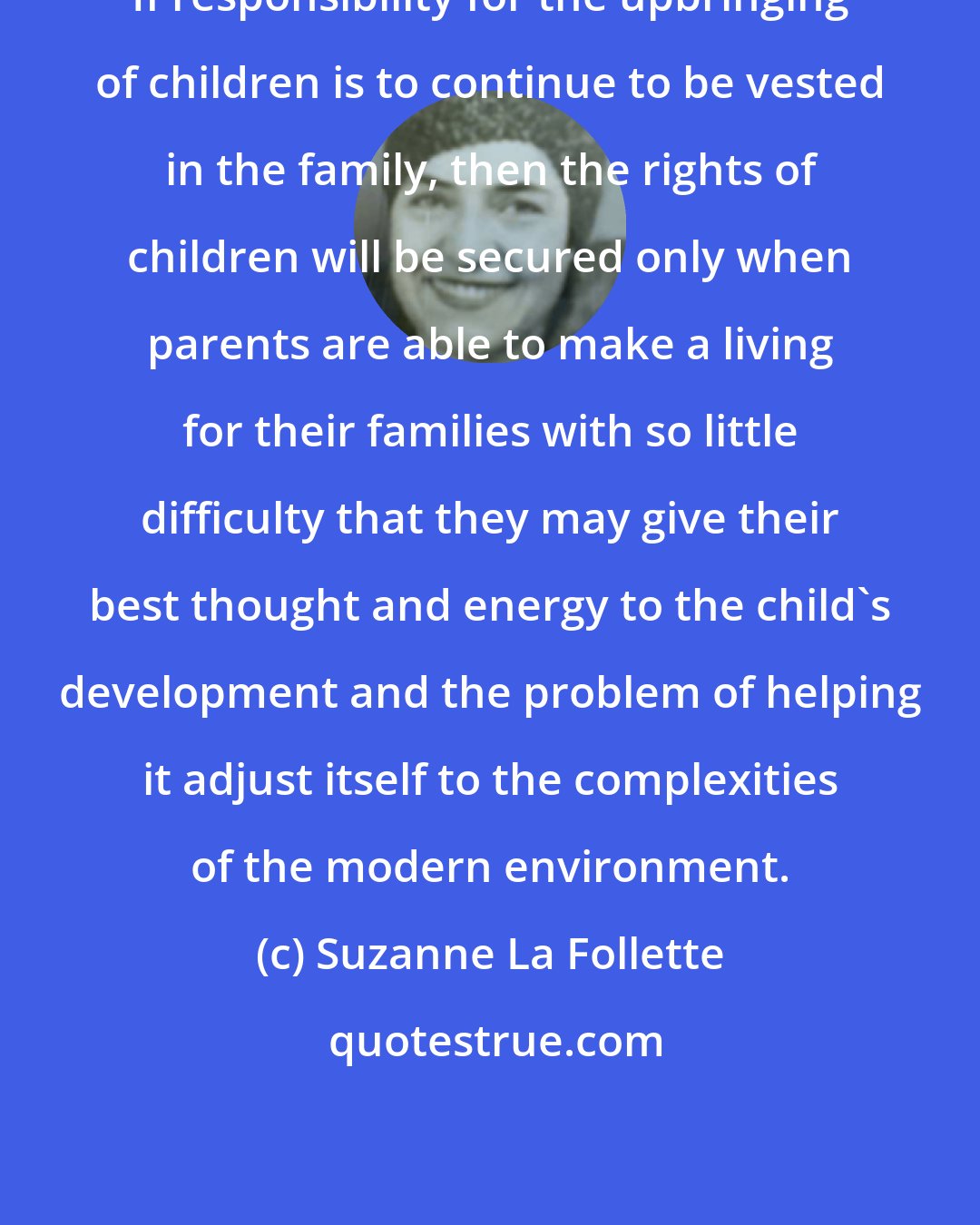 Suzanne La Follette: If responsibility for the upbringing of children is to continue to be vested in the family, then the rights of children will be secured only when parents are able to make a living for their families with so little difficulty that they may give their best thought and energy to the child's development and the problem of helping it adjust itself to the complexities of the modern environment.