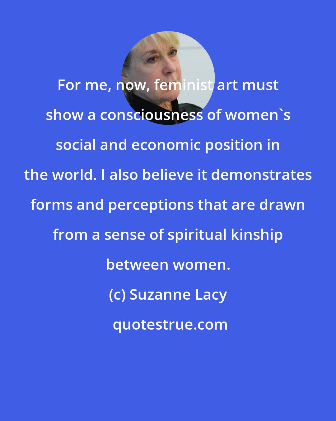Suzanne Lacy: For me, now, feminist art must show a consciousness of women's social and economic position in the world. I also believe it demonstrates forms and perceptions that are drawn from a sense of spiritual kinship between women.