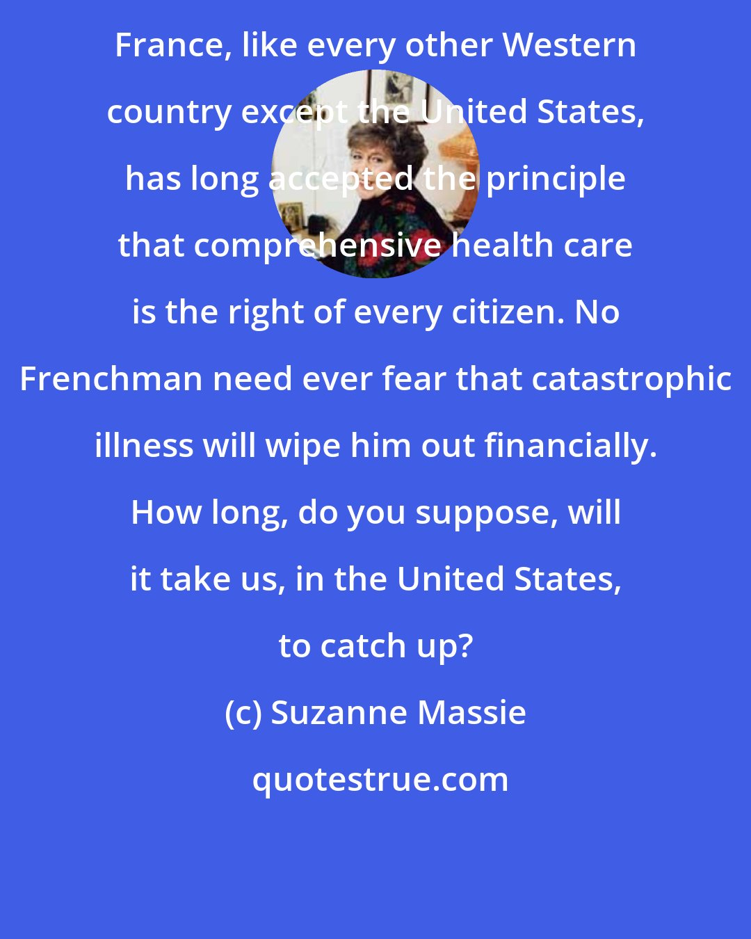 Suzanne Massie: France, like every other Western country except the United States, has long accepted the principle that comprehensive health care is the right of every citizen. No Frenchman need ever fear that catastrophic illness will wipe him out financially. How long, do you suppose, will it take us, in the United States, to catch up?