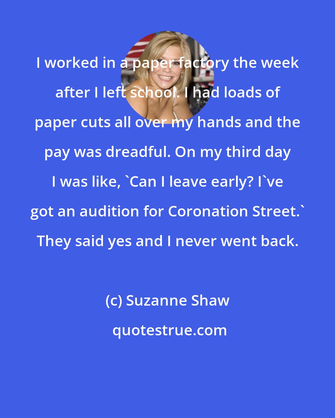 Suzanne Shaw: I worked in a paper factory the week after I left school. I had loads of paper cuts all over my hands and the pay was dreadful. On my third day I was like, 'Can I leave early? I've got an audition for Coronation Street.' They said yes and I never went back.