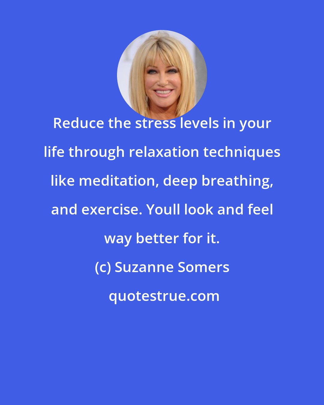 Suzanne Somers: Reduce the stress levels in your life through relaxation techniques like meditation, deep breathing, and exercise. Youll look and feel way better for it.
