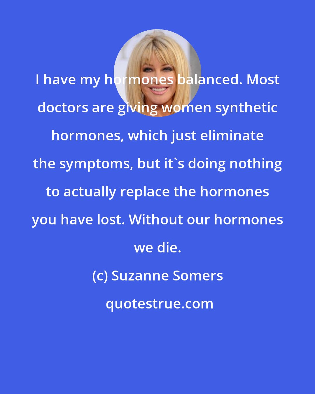 Suzanne Somers: I have my hormones balanced. Most doctors are giving women synthetic hormones, which just eliminate the symptoms, but it's doing nothing to actually replace the hormones you have lost. Without our hormones we die.