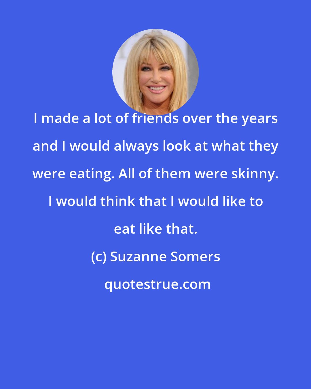 Suzanne Somers: I made a lot of friends over the years and I would always look at what they were eating. All of them were skinny. I would think that I would like to eat like that.