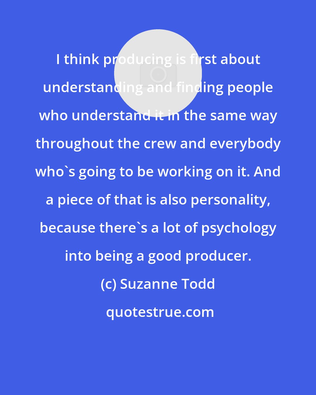 Suzanne Todd: I think producing is first about understanding and finding people who understand it in the same way throughout the crew and everybody who's going to be working on it. And a piece of that is also personality, because there's a lot of psychology into being a good producer.