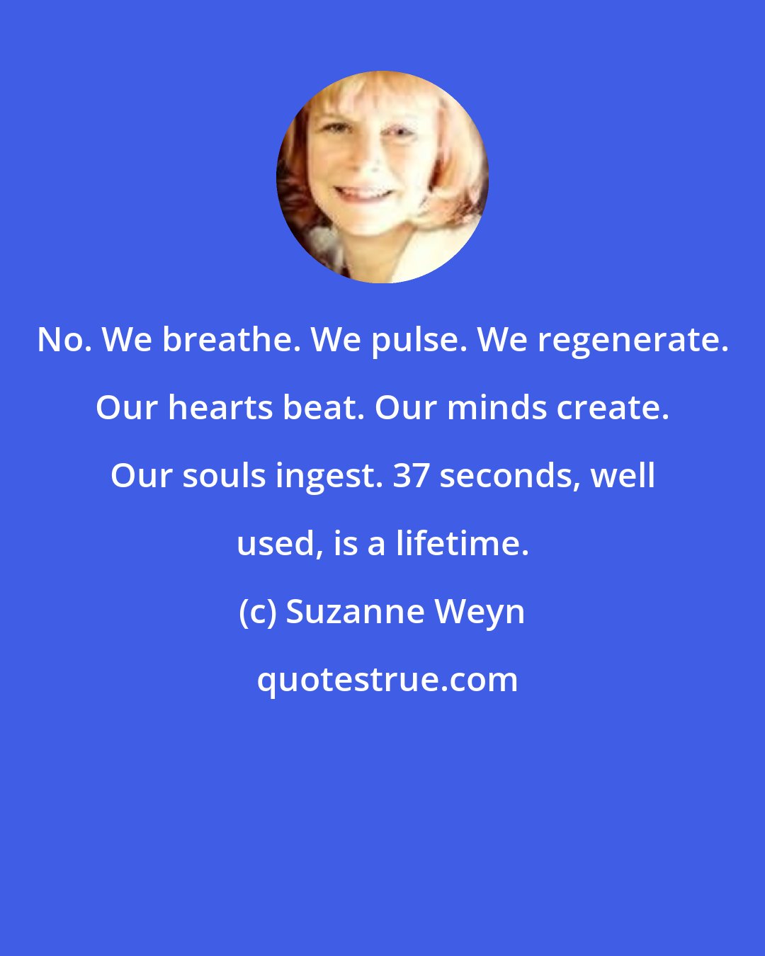 Suzanne Weyn: No. We breathe. We pulse. We regenerate. Our hearts beat. Our minds create. Our souls ingest. 37 seconds, well used, is a lifetime.