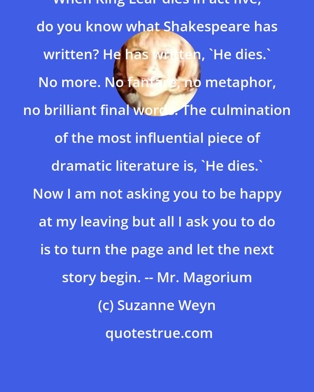 Suzanne Weyn: When King Lear dies in act five, do you know what Shakespeare has written? He has written, 'He dies.' No more. No fanfare, no metaphor, no brilliant final words. The culmination of the most influential piece of dramatic literature is, 'He dies.' Now I am not asking you to be happy at my leaving but all I ask you to do is to turn the page and let the next story begin. -- Mr. Magorium