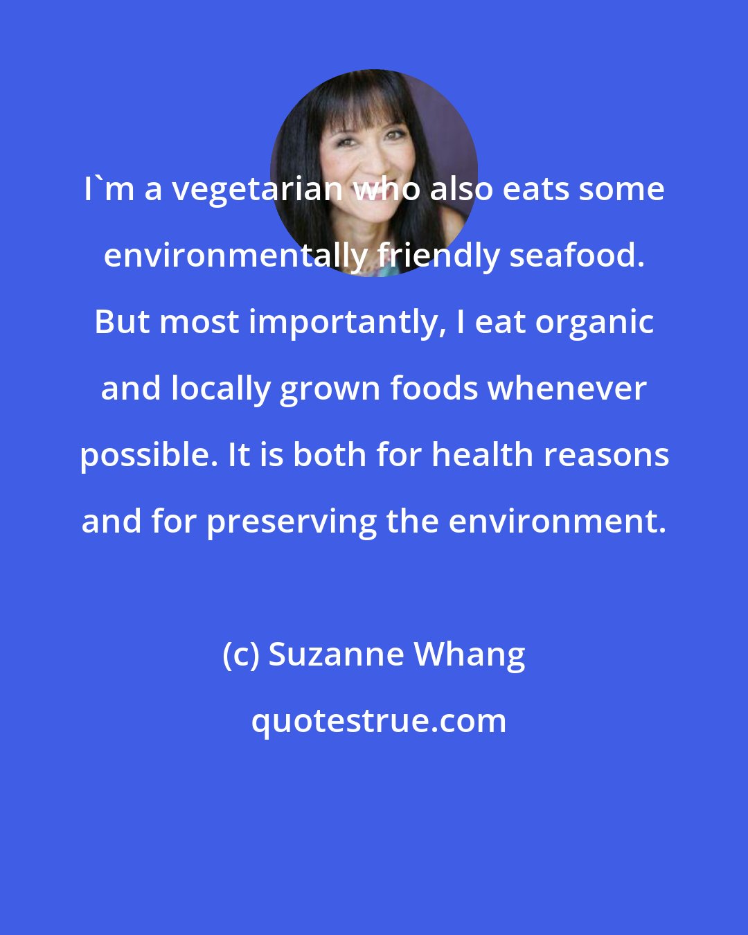 Suzanne Whang: I'm a vegetarian who also eats some environmentally friendly seafood. But most importantly, I eat organic and locally grown foods whenever possible. It is both for health reasons and for preserving the environment.