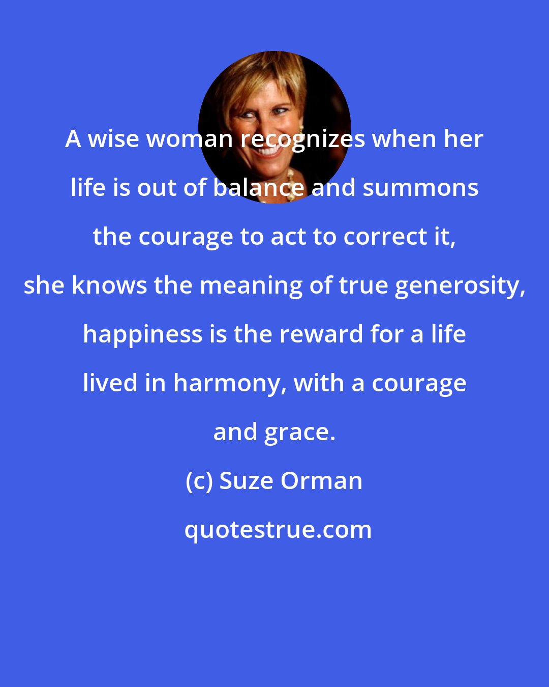 Suze Orman: A wise woman recognizes when her life is out of balance and summons the courage to act to correct it, she knows the meaning of true generosity, happiness is the reward for a life lived in harmony, with a courage and grace.