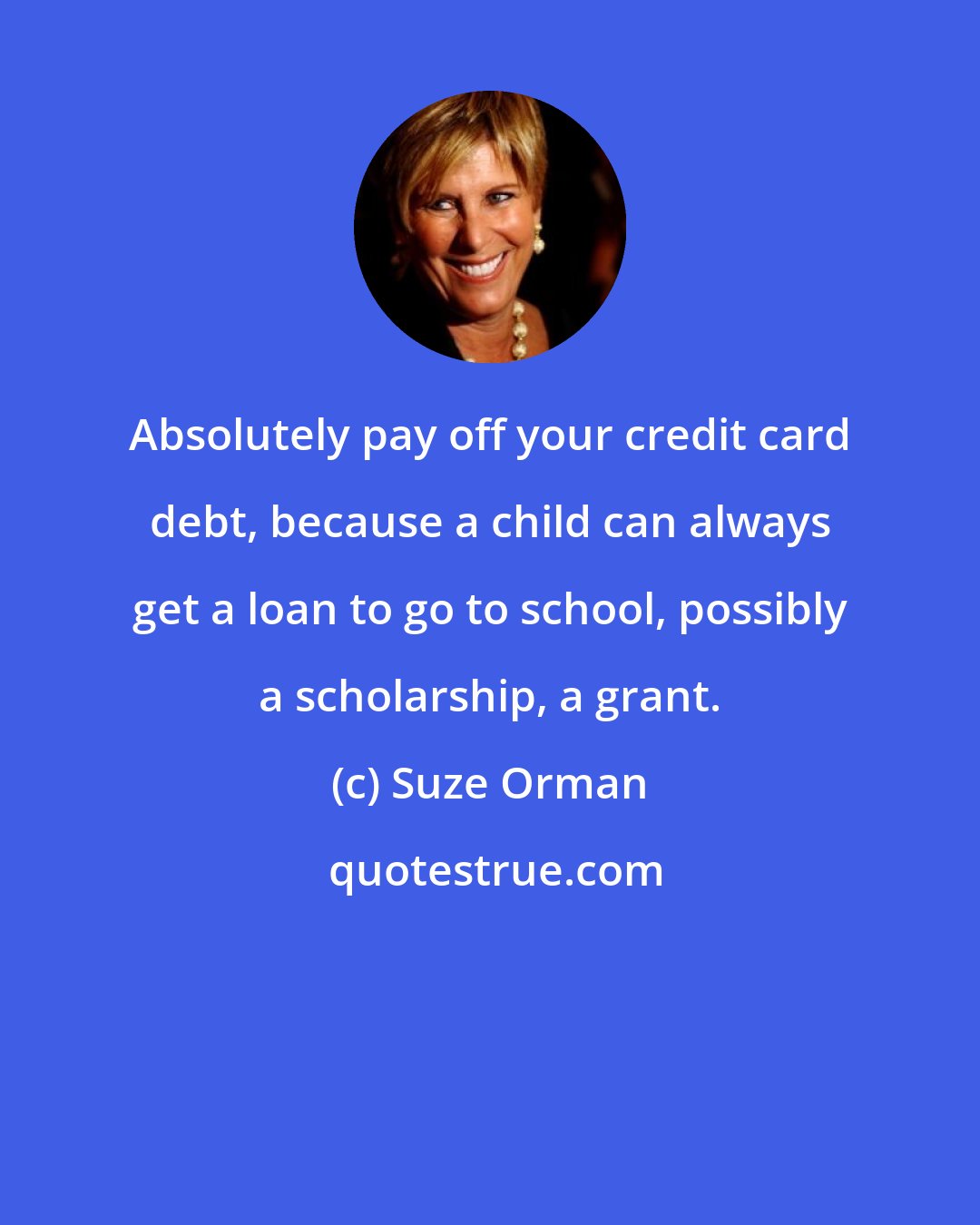 Suze Orman: Absolutely pay off your credit card debt, because a child can always get a loan to go to school, possibly a scholarship, a grant.