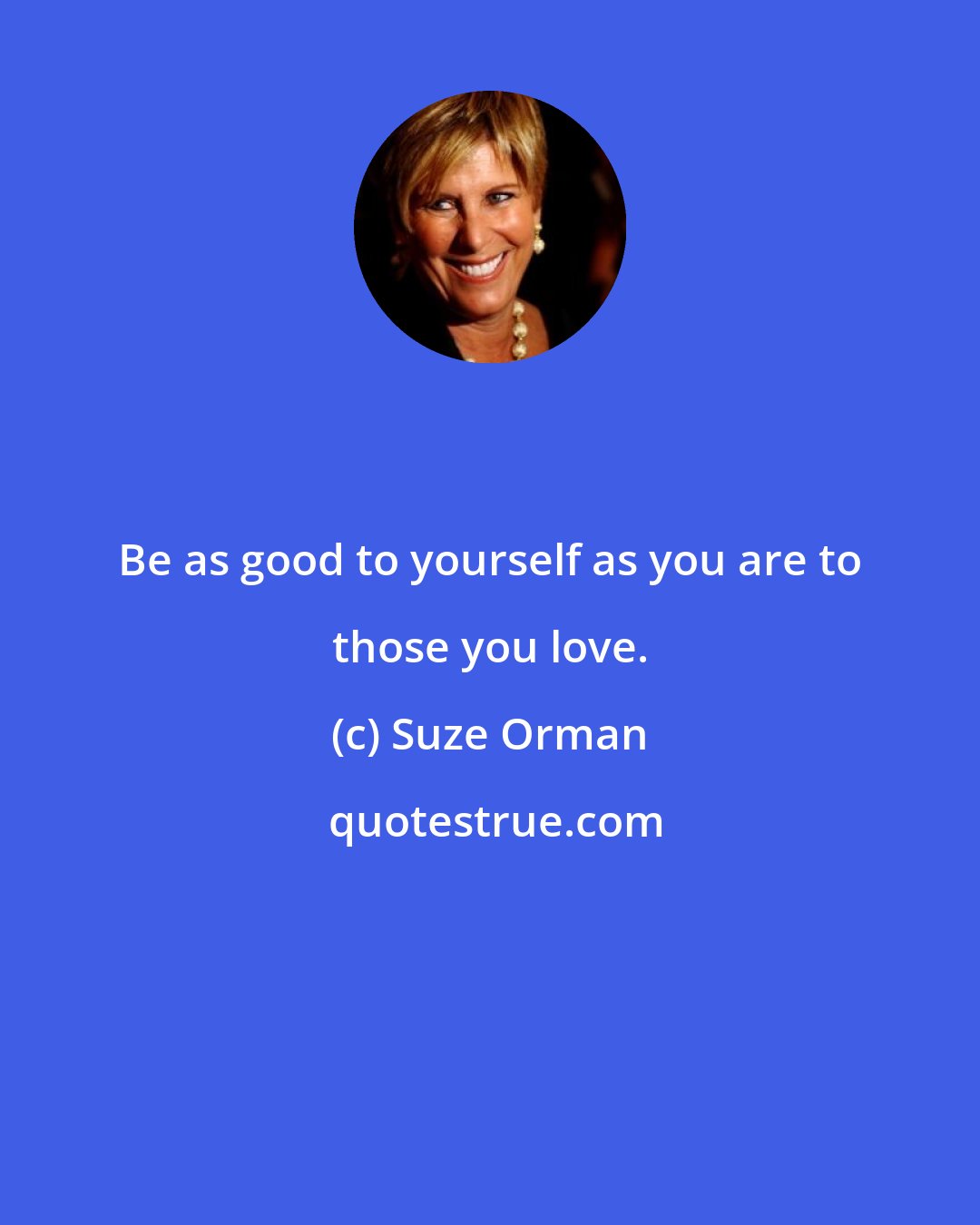 Suze Orman: Be as good to yourself as you are to those you love.