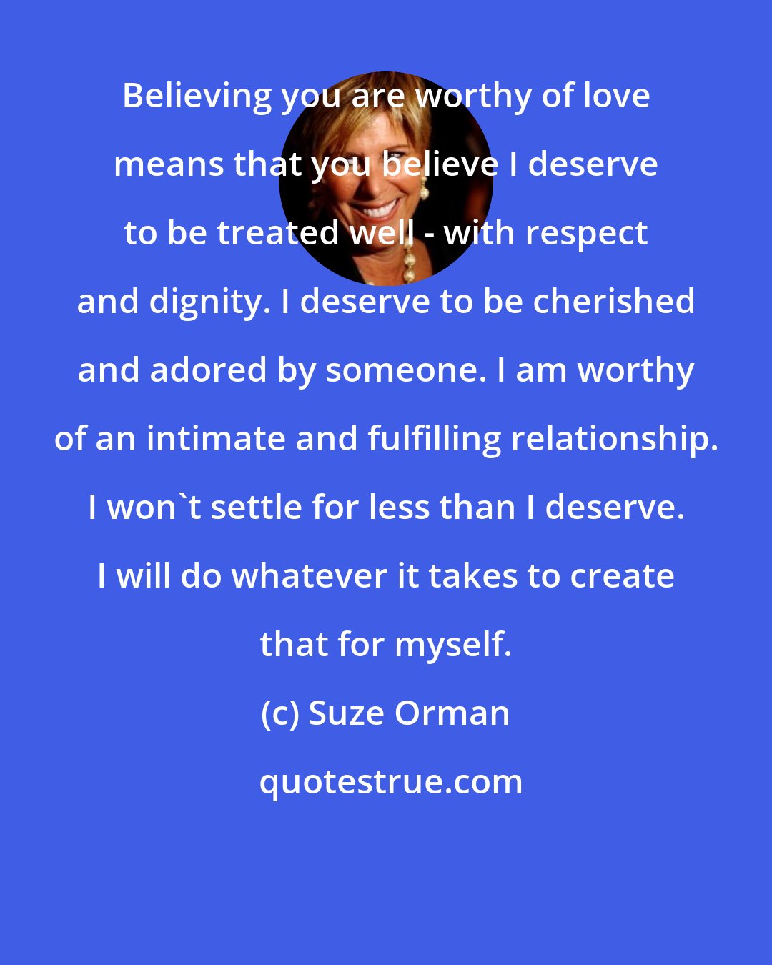 Suze Orman: Believing you are worthy of love means that you believe I deserve to be treated well - with respect and dignity. I deserve to be cherished and adored by someone. I am worthy of an intimate and fulfilling relationship. I won't settle for less than I deserve. I will do whatever it takes to create that for myself.