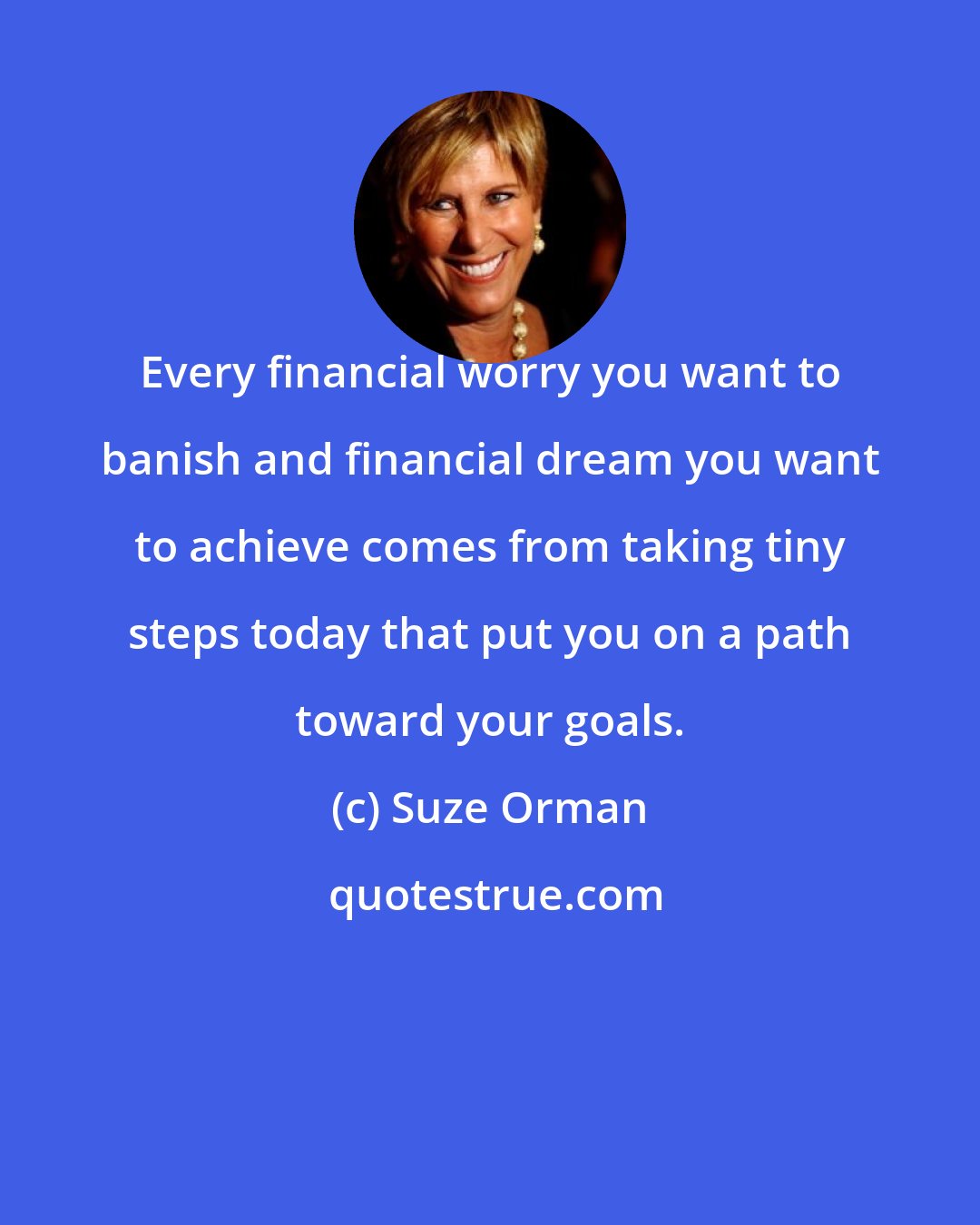 Suze Orman: Every financial worry you want to banish and financial dream you want to achieve comes from taking tiny steps today that put you on a path toward your goals.