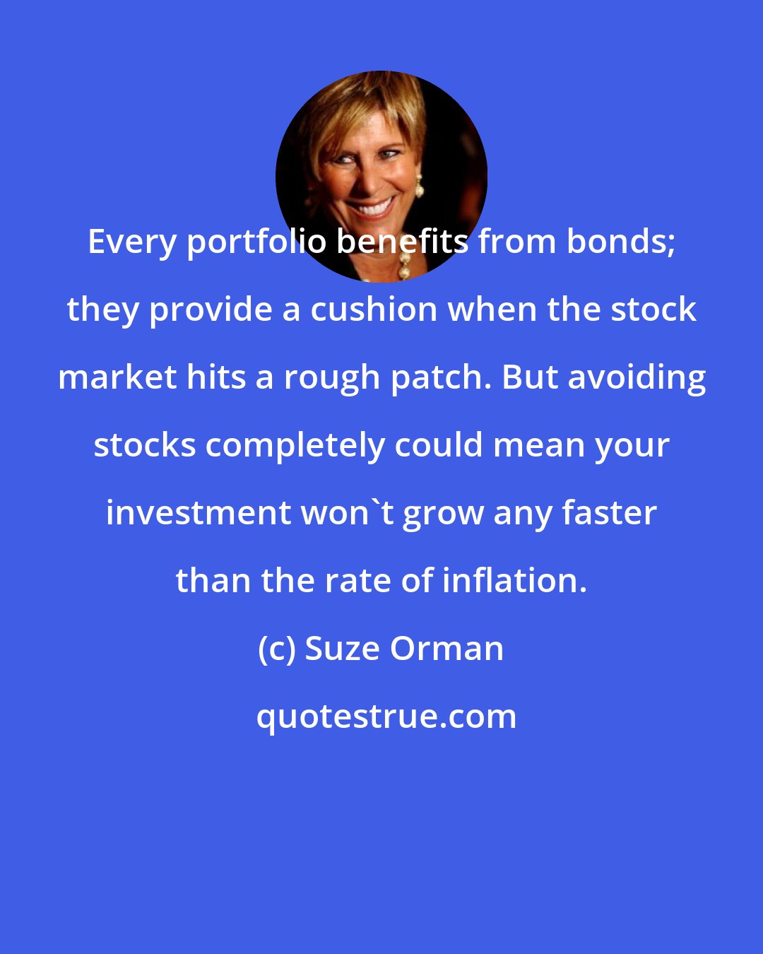 Suze Orman: Every portfolio benefits from bonds; they provide a cushion when the stock market hits a rough patch. But avoiding stocks completely could mean your investment won't grow any faster than the rate of inflation.