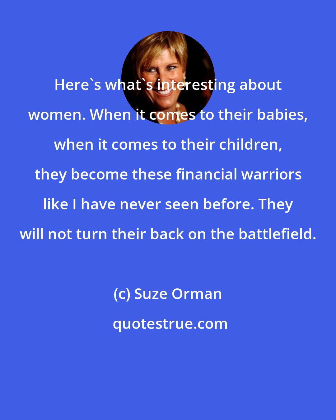 Suze Orman: Here's what's interesting about women. When it comes to their babies, when it comes to their children, they become these financial warriors like I have never seen before. They will not turn their back on the battlefield.