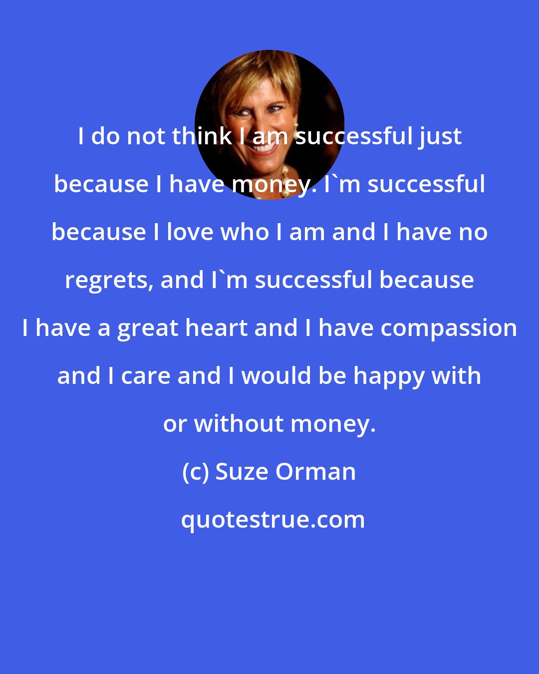 Suze Orman: I do not think I am successful just because I have money. I'm successful because I love who I am and I have no regrets, and I'm successful because I have a great heart and I have compassion and I care and I would be happy with or without money.