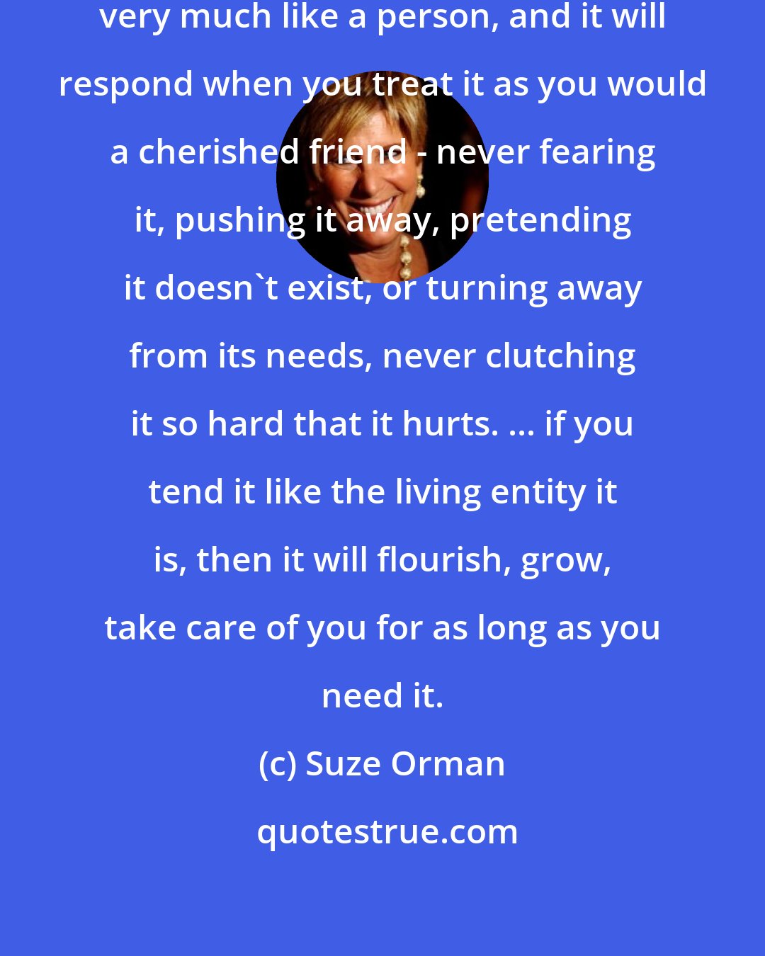 Suze Orman: I have come to think that money is very much like a person, and it will respond when you treat it as you would a cherished friend - never fearing it, pushing it away, pretending it doesn't exist, or turning away from its needs, never clutching it so hard that it hurts. ... if you tend it like the living entity it is, then it will flourish, grow, take care of you for as long as you need it.