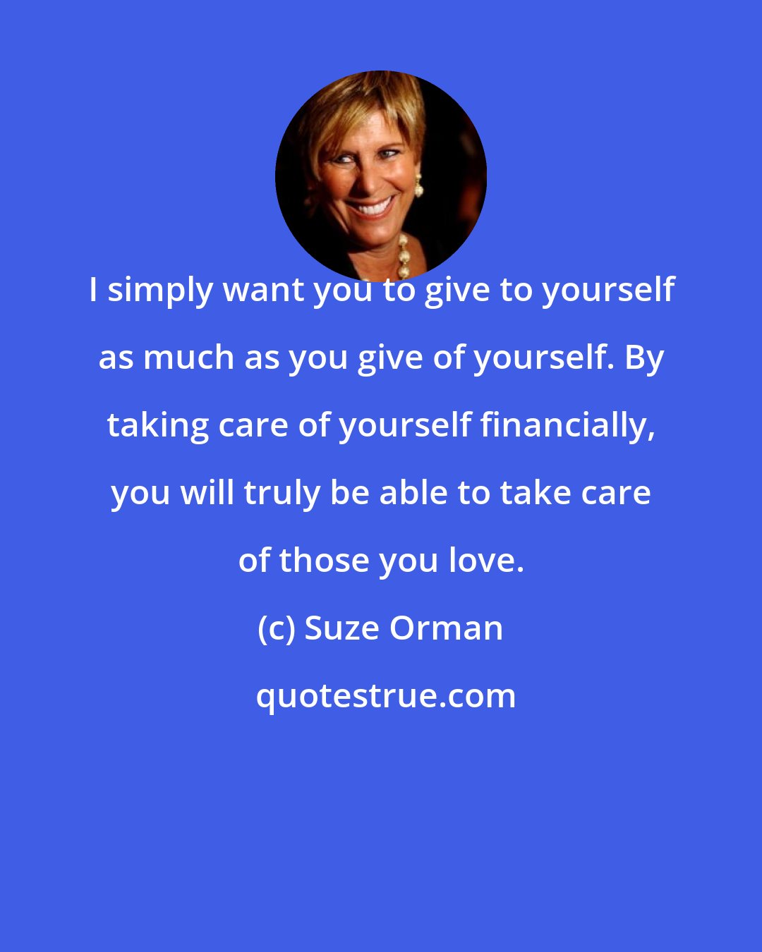 Suze Orman: I simply want you to give to yourself as much as you give of yourself. By taking care of yourself financially, you will truly be able to take care of those you love.