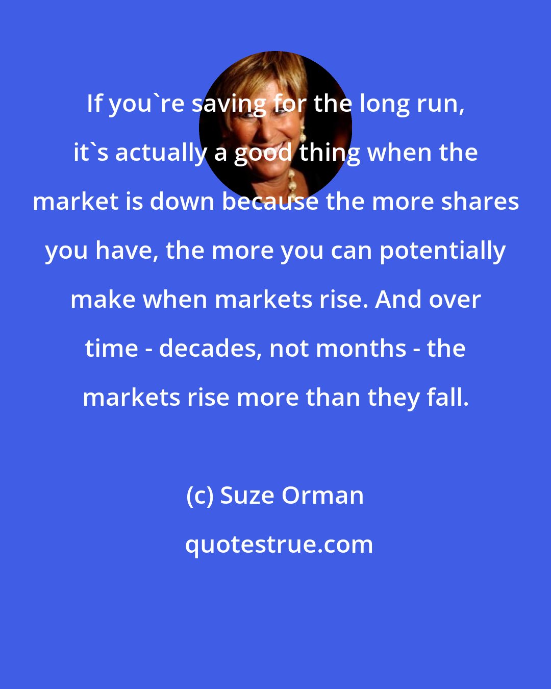 Suze Orman: If you're saving for the long run, it's actually a good thing when the market is down because the more shares you have, the more you can potentially make when markets rise. And over time - decades, not months - the markets rise more than they fall.