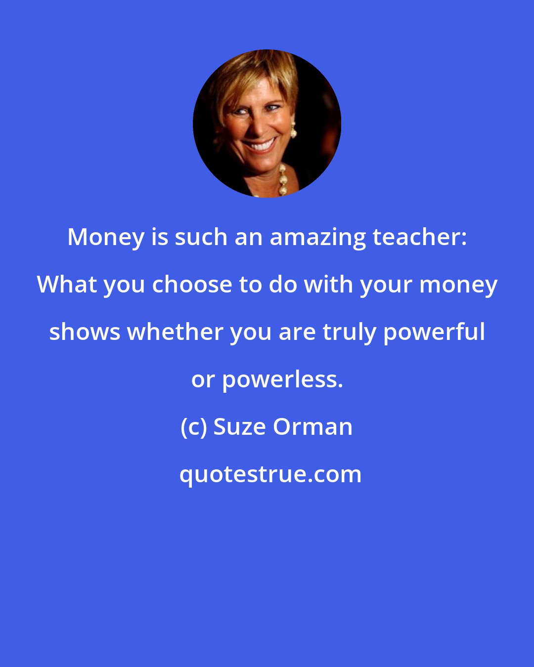 Suze Orman: Money is such an amazing teacher: What you choose to do with your money shows whether you are truly powerful or powerless.