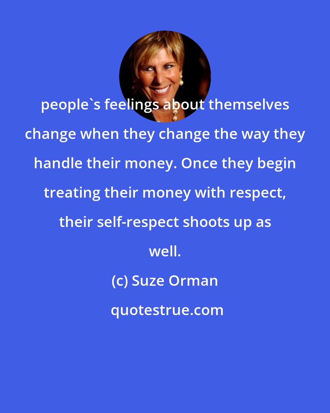 Suze Orman: people's feelings about themselves change when they change the way they handle their money. Once they begin treating their money with respect, their self-respect shoots up as well.