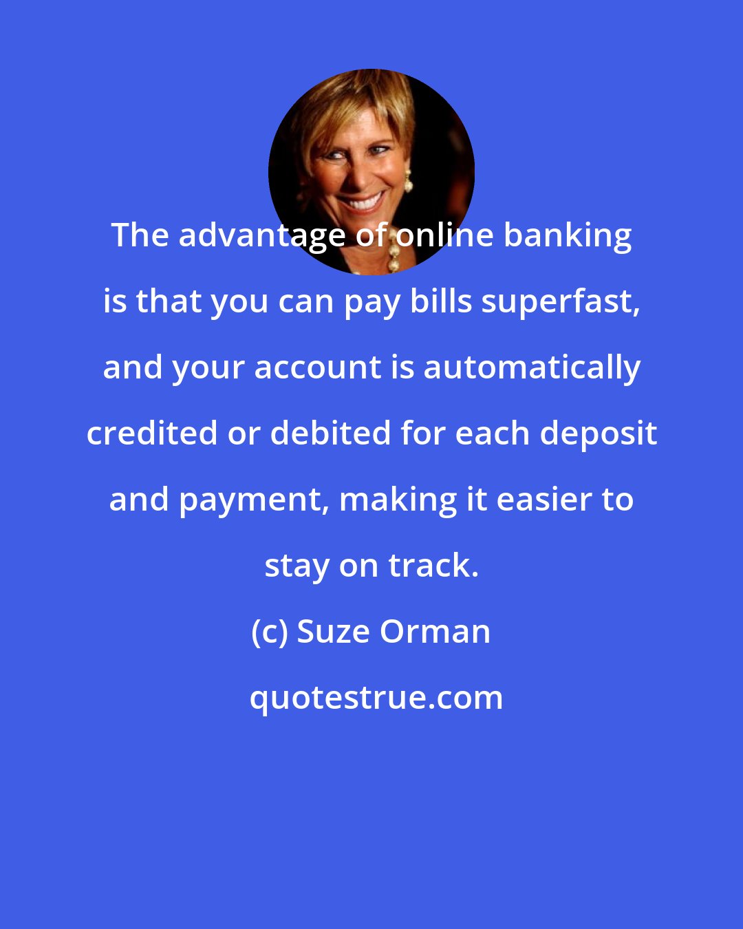 Suze Orman: The advantage of online banking is that you can pay bills superfast, and your account is automatically credited or debited for each deposit and payment, making it easier to stay on track.