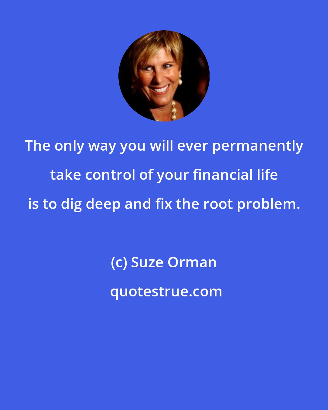 Suze Orman: The only way you will ever permanently take control of your financial life is to dig deep and fix the root problem.