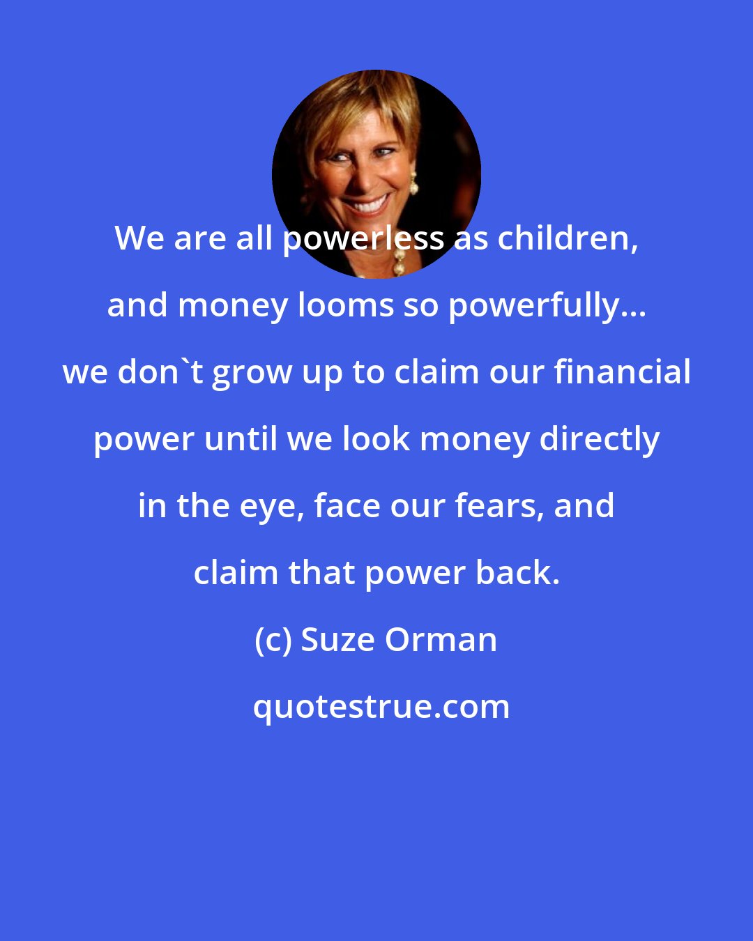 Suze Orman: We are all powerless as children, and money looms so powerfully... we don't grow up to claim our financial power until we look money directly in the eye, face our fears, and claim that power back.