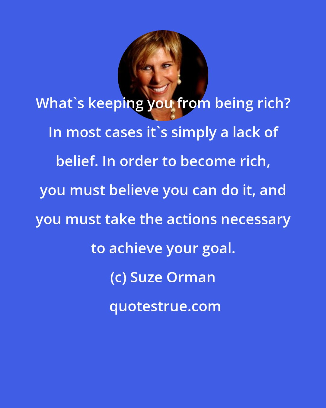 Suze Orman: What's keeping you from being rich? In most cases it's simply a lack of belief. In order to become rich, you must believe you can do it, and you must take the actions necessary to achieve your goal.