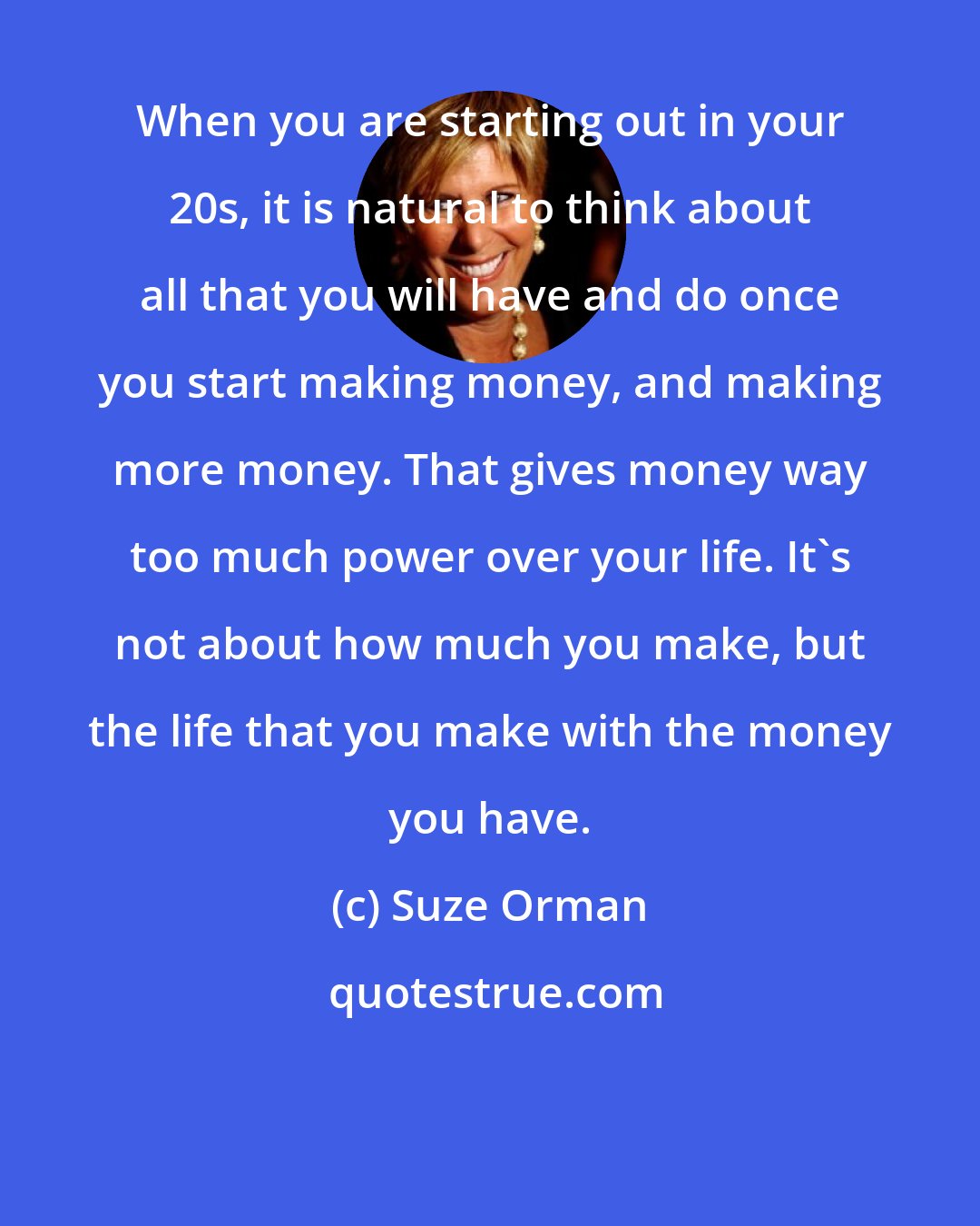 Suze Orman: When you are starting out in your 20s, it is natural to think about all that you will have and do once you start making money, and making more money. That gives money way too much power over your life. It's not about how much you make, but the life that you make with the money you have.