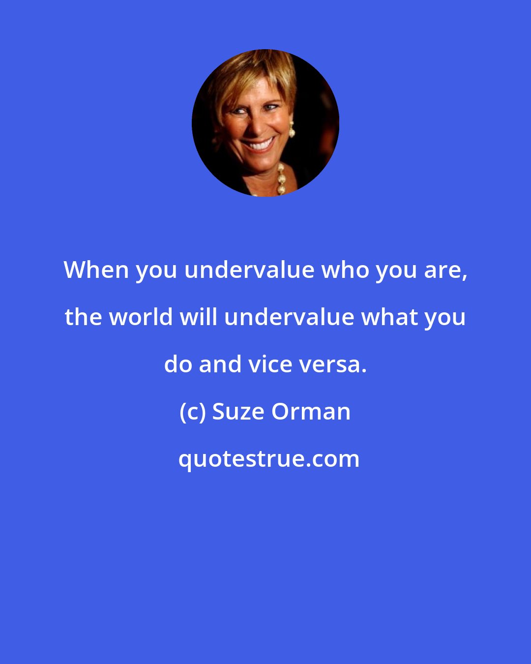 Suze Orman: When you undervalue who you are, the world will undervalue what you do and vice versa.