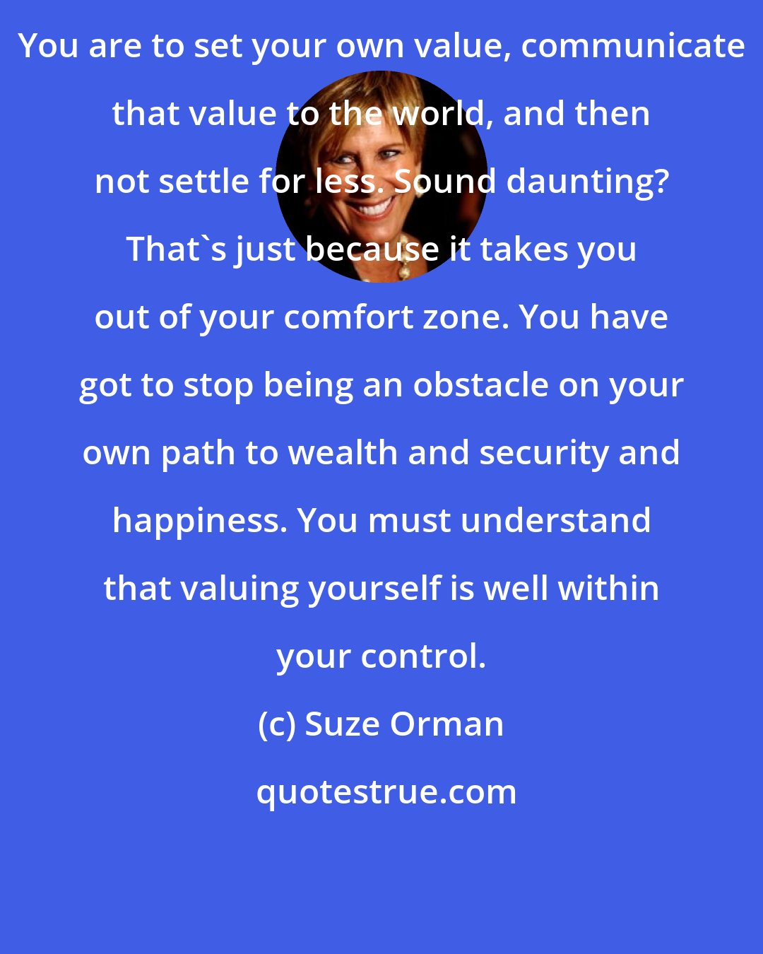 Suze Orman: You are to set your own value, communicate that value to the world, and then not settle for less. Sound daunting? That's just because it takes you out of your comfort zone. You have got to stop being an obstacle on your own path to wealth and security and happiness. You must understand that valuing yourself is well within your control.