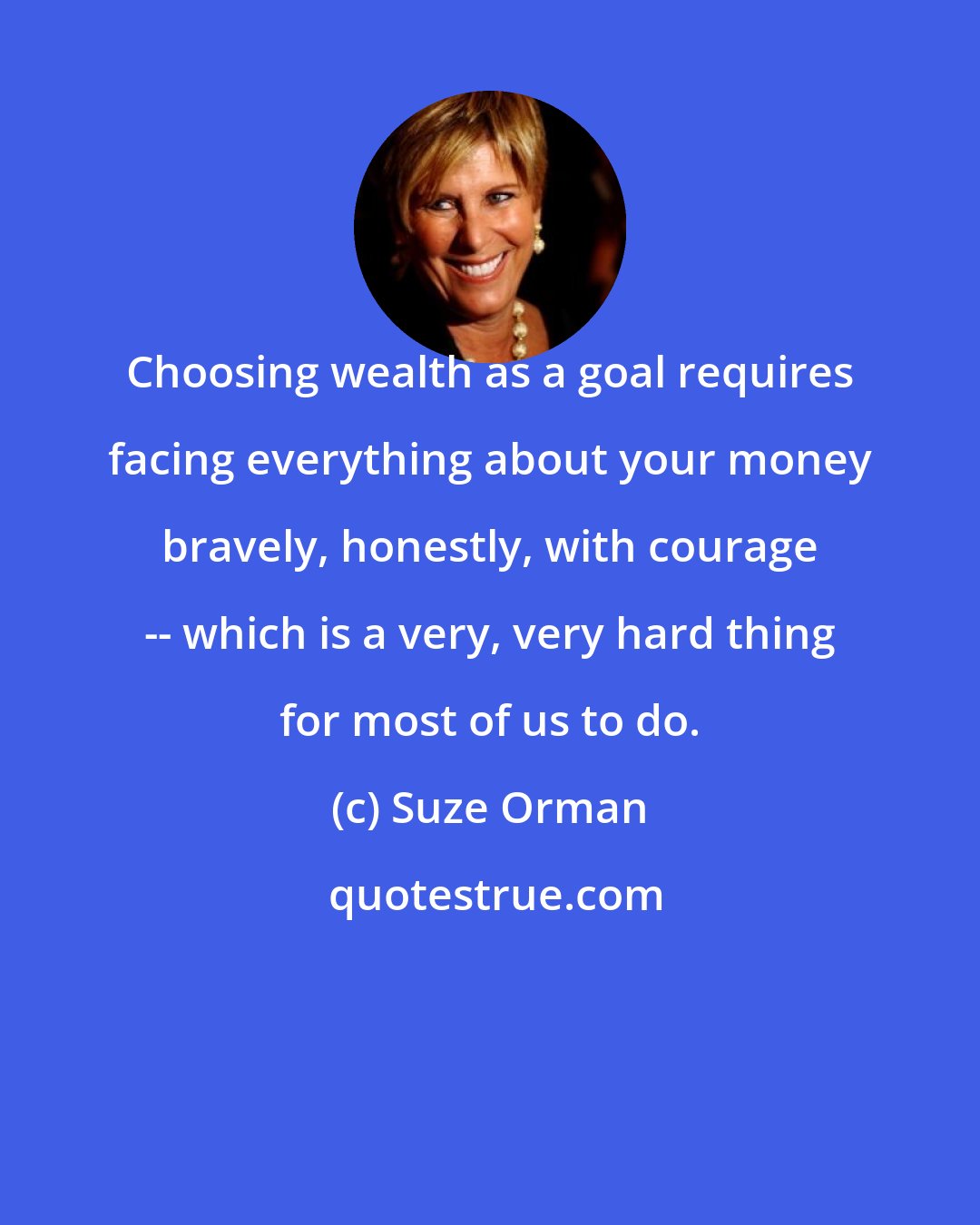 Suze Orman: Choosing wealth as a goal requires facing everything about your money bravely, honestly, with courage -- which is a very, very hard thing for most of us to do.