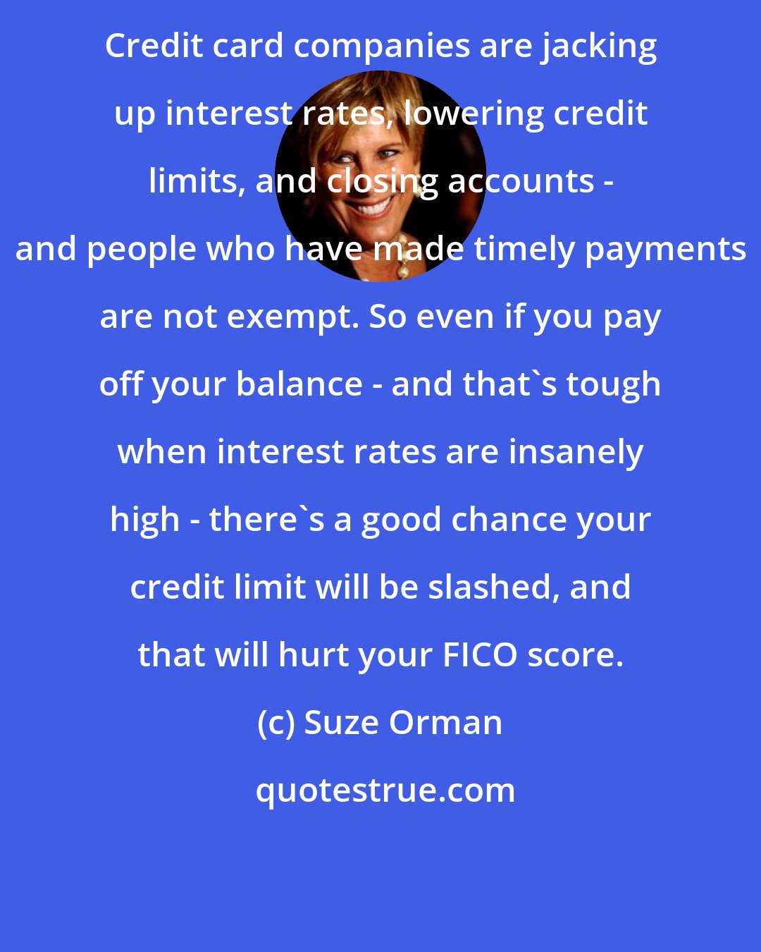 Suze Orman: Credit card companies are jacking up interest rates, lowering credit limits, and closing accounts - and people who have made timely payments are not exempt. So even if you pay off your balance - and that's tough when interest rates are insanely high - there's a good chance your credit limit will be slashed, and that will hurt your FICO score.