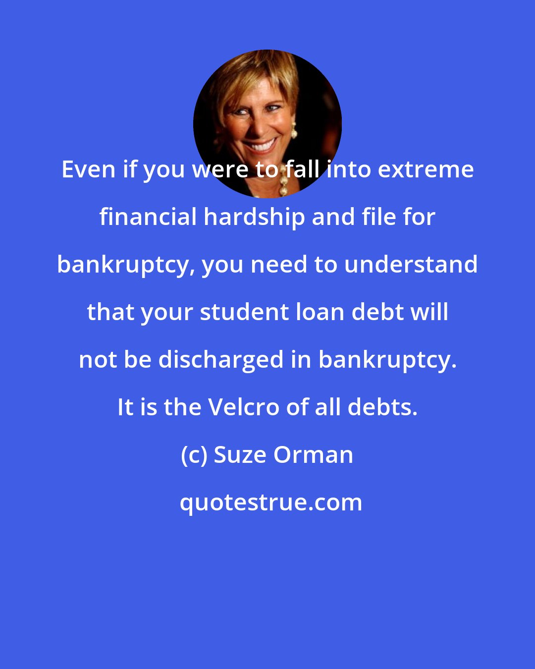 Suze Orman: Even if you were to fall into extreme financial hardship and file for bankruptcy, you need to understand that your student loan debt will not be discharged in bankruptcy. It is the Velcro of all debts.