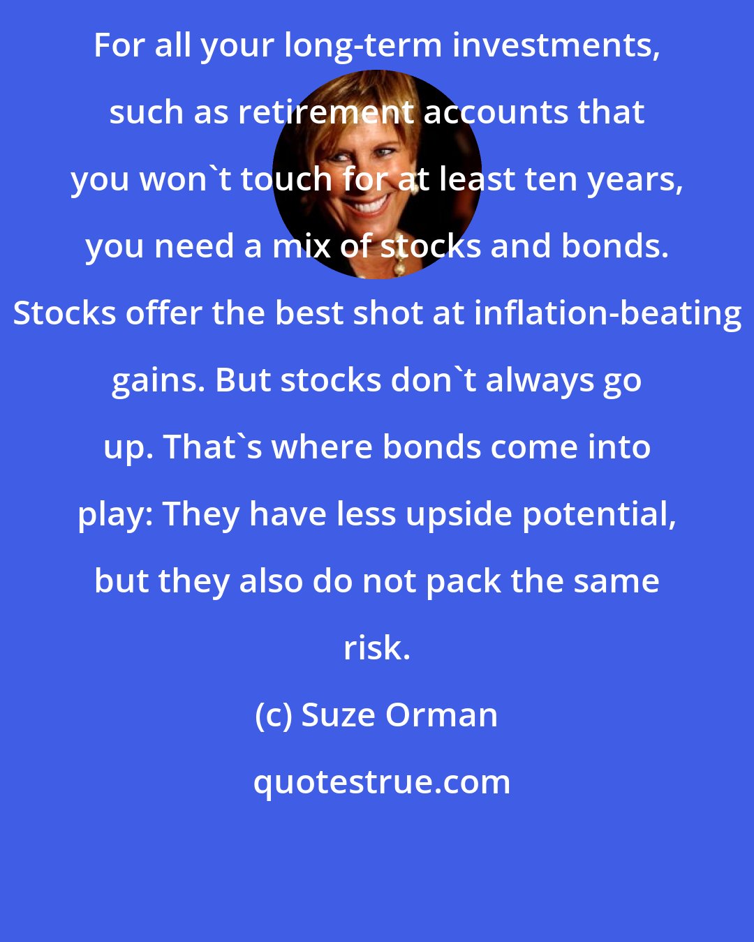 Suze Orman: For all your long-term investments, such as retirement accounts that you won't touch for at least ten years, you need a mix of stocks and bonds. Stocks offer the best shot at inflation-beating gains. But stocks don't always go up. That's where bonds come into play: They have less upside potential, but they also do not pack the same risk.