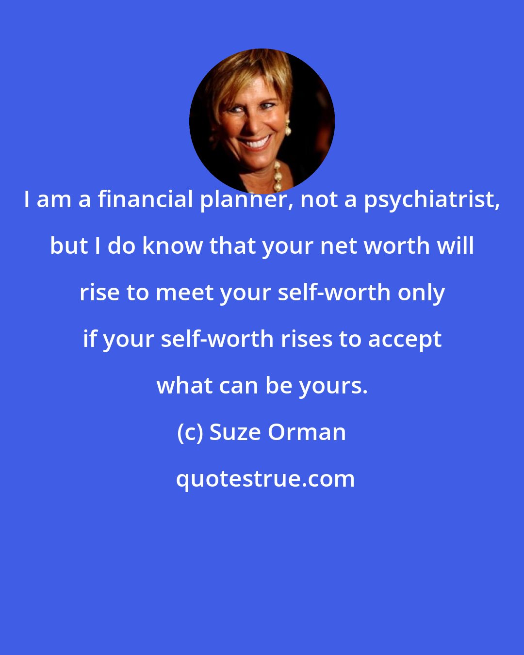 Suze Orman: I am a financial planner, not a psychiatrist, but I do know that your net worth will rise to meet your self-worth only if your self-worth rises to accept what can be yours.
