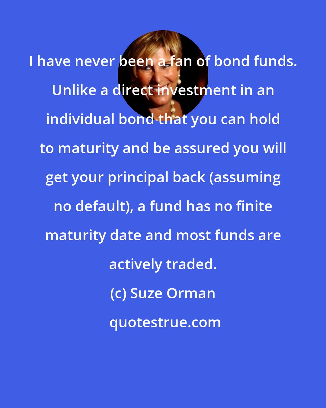 Suze Orman: I have never been a fan of bond funds. Unlike a direct investment in an individual bond that you can hold to maturity and be assured you will get your principal back (assuming no default), a fund has no finite maturity date and most funds are actively traded.