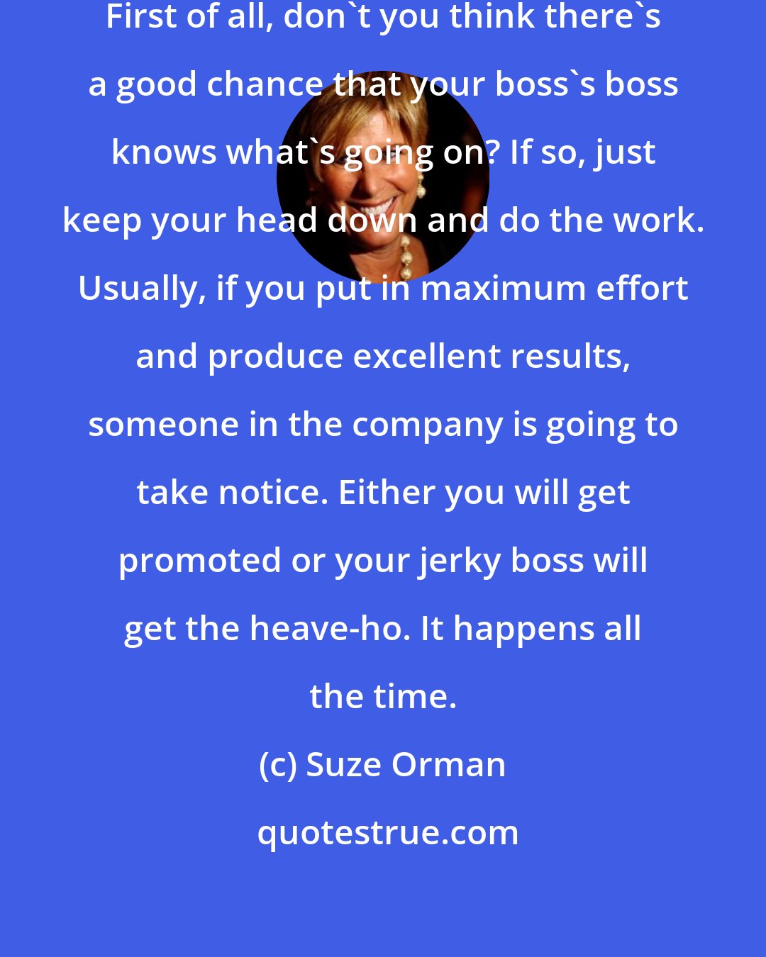 Suze Orman: If the boss is a jerk, get over it. First of all, don't you think there's a good chance that your boss's boss knows what's going on? If so, just keep your head down and do the work. Usually, if you put in maximum effort and produce excellent results, someone in the company is going to take notice. Either you will get promoted or your jerky boss will get the heave-ho. It happens all the time.