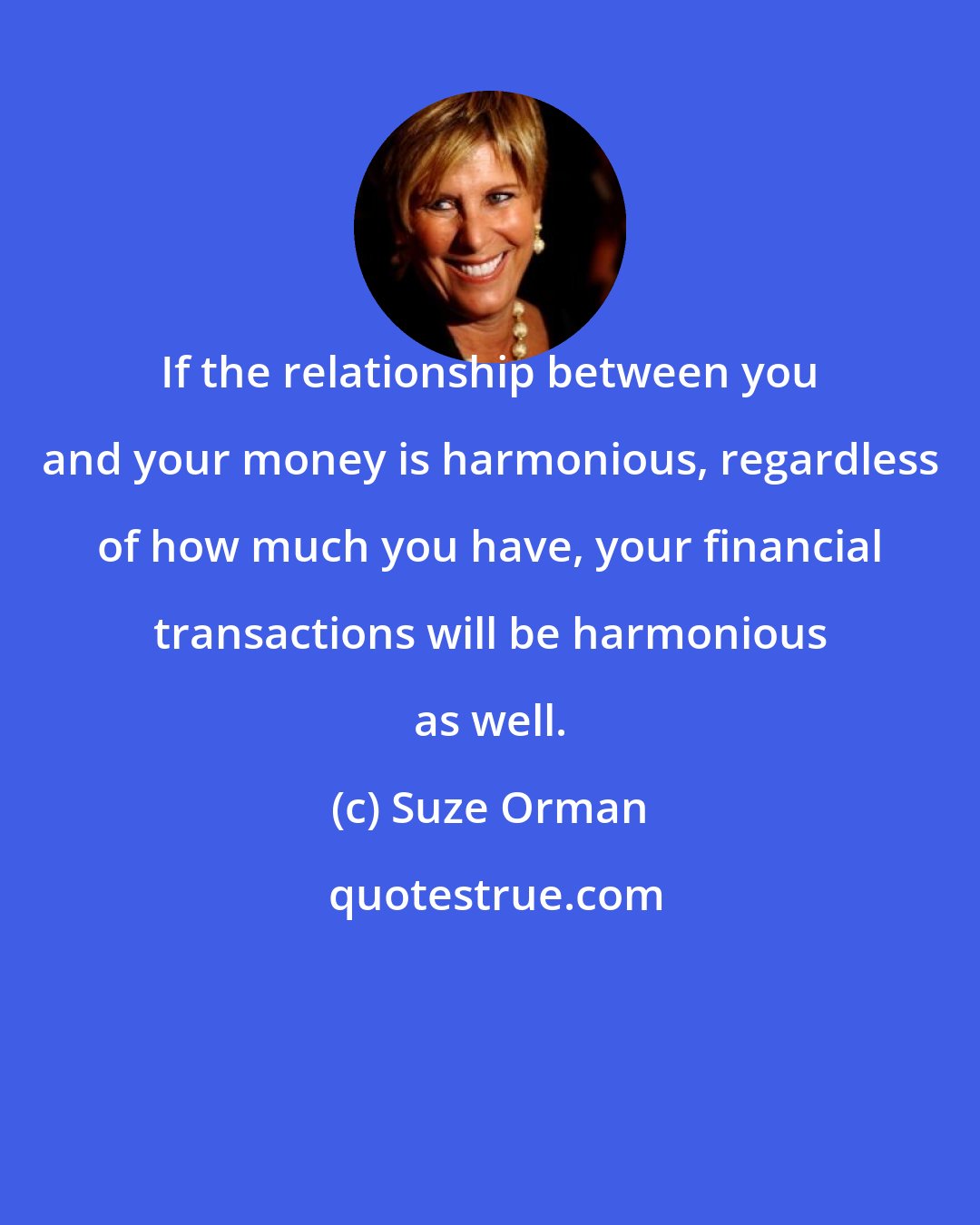 Suze Orman: If the relationship between you and your money is harmonious, regardless of how much you have, your financial transactions will be harmonious as well.