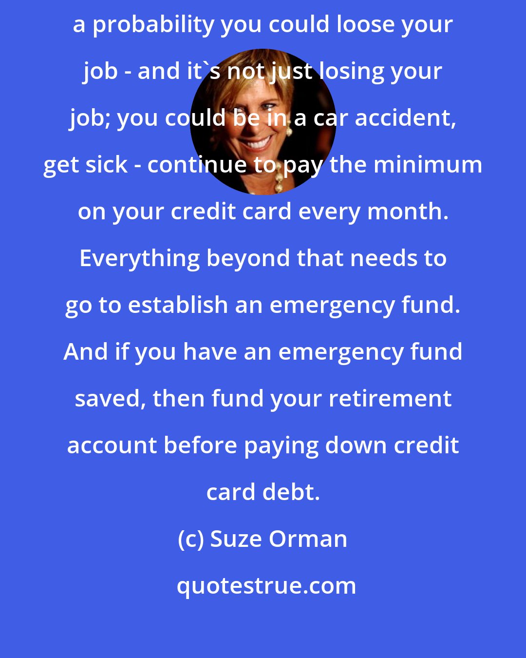 Suze Orman: If you do not have at least an eight-month emergency fund, and you think there's a probability you could loose your job - and it's not just losing your job; you could be in a car accident, get sick - continue to pay the minimum on your credit card every month. Everything beyond that needs to go to establish an emergency fund. And if you have an emergency fund saved, then fund your retirement account before paying down credit card debt.