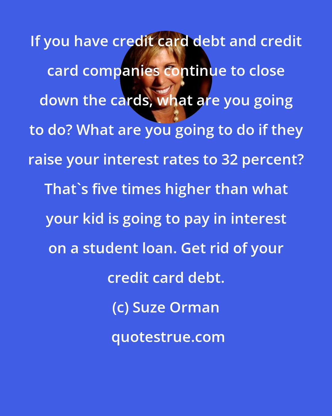 Suze Orman: If you have credit card debt and credit card companies continue to close down the cards, what are you going to do? What are you going to do if they raise your interest rates to 32 percent? That's five times higher than what your kid is going to pay in interest on a student loan. Get rid of your credit card debt.
